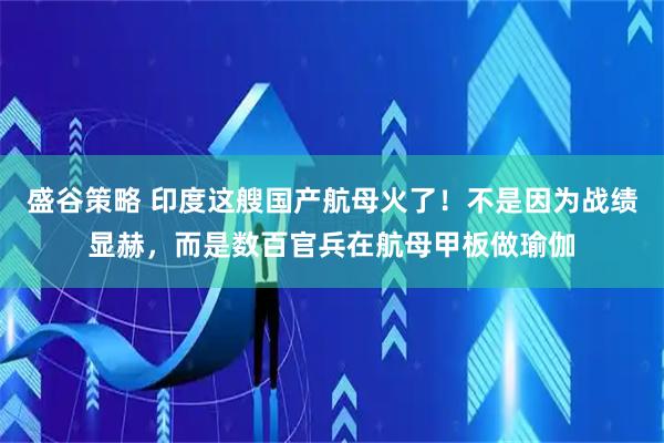 盛谷策略 印度这艘国产航母火了！不是因为战绩显赫，而是数百官兵在航母甲板做瑜伽