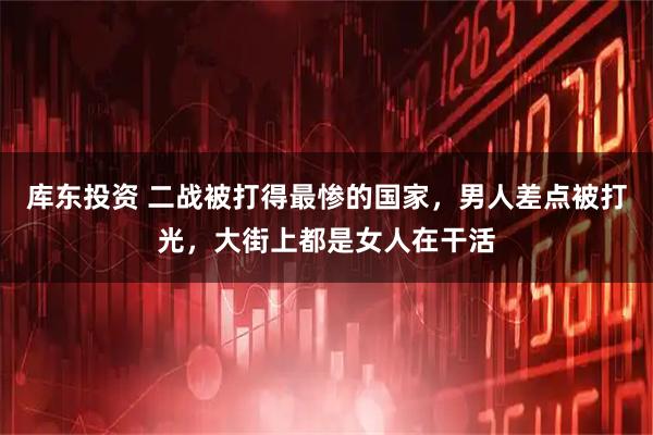 库东投资 二战被打得最惨的国家，男人差点被打光，大街上都是女人在干活