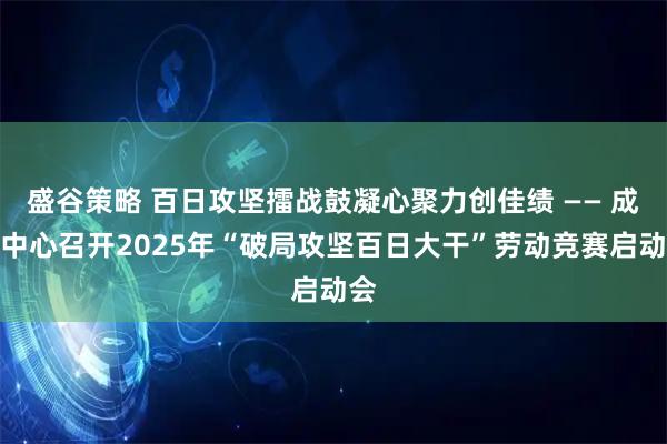 盛谷策略 百日攻坚擂战鼓凝心聚力创佳绩 —— 成都中心召开2025年“破局攻坚百日大干”劳动竞赛启动会