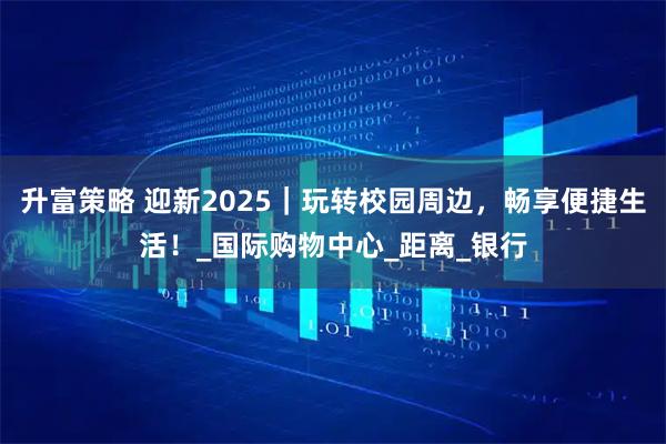 升富策略 迎新2025|玩转校园周边,畅享便捷生活!_国际购物中心_距离_银行