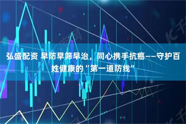 弘盛配资 早防早筛早治，同心携手抗癌——守护百姓健康的“第一道防线”