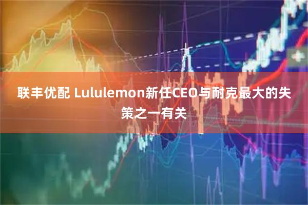 联丰优配 Lululemon新任CEO与耐克最大的失策之一有关