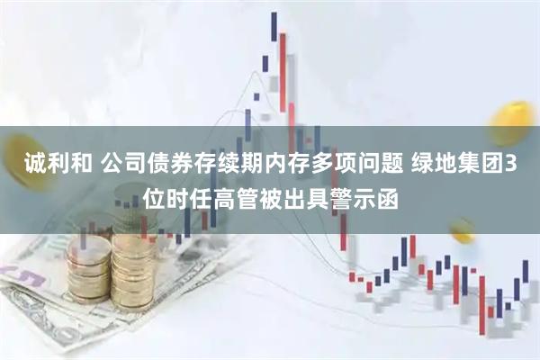 诚利和 公司债券存续期内存多项问题 绿地集团3位时任高管被出具警示函