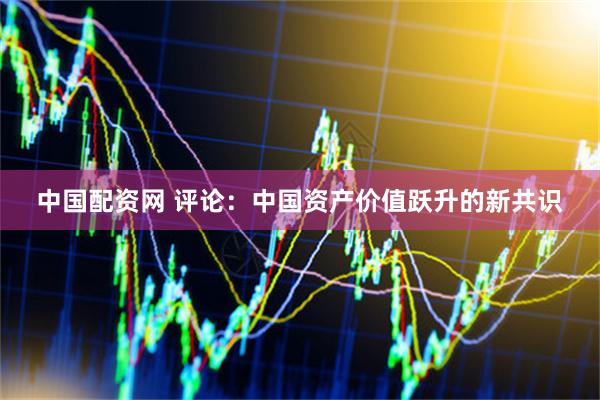 中国配资网 评论：中国资产价值跃升的新共识