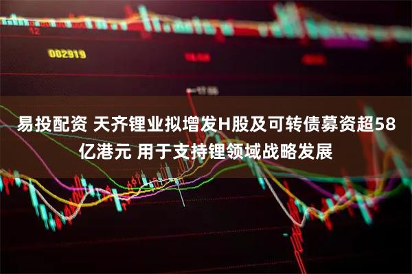 易投配资 天齐锂业拟增发H股及可转债募资超58亿港元 用于支持锂领域战略发展