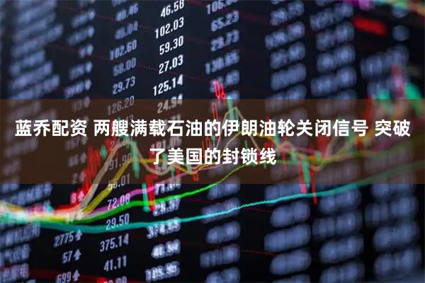 蓝乔配资 两艘满载石油的伊朗油轮关闭信号 突破了美国的封锁线