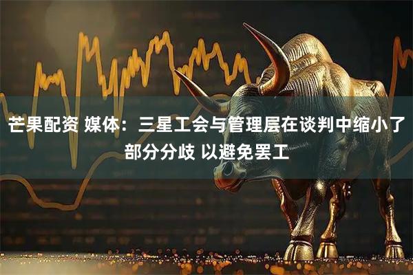 芒果配资 媒体：三星工会与管理层在谈判中缩小了部分分歧 以避免罢工