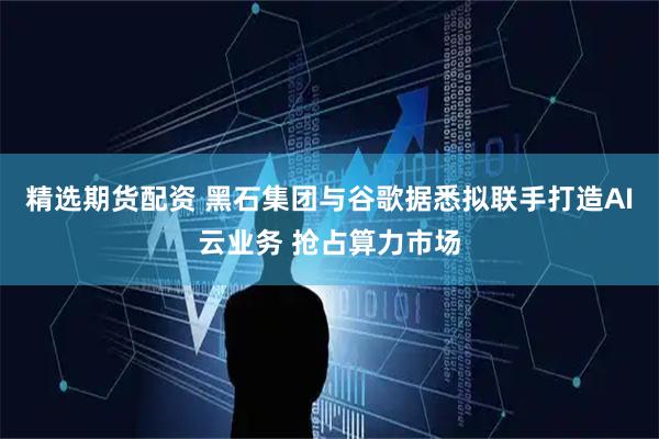 精选期货配资 黑石集团与谷歌据悉拟联手打造AI云业务 抢占算力市场