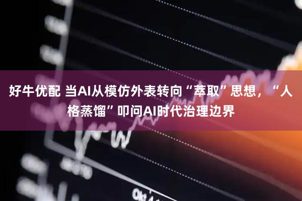好牛优配 当AI从模仿外表转向“萃取”思想，“人格蒸馏”叩问AI时代治理边界