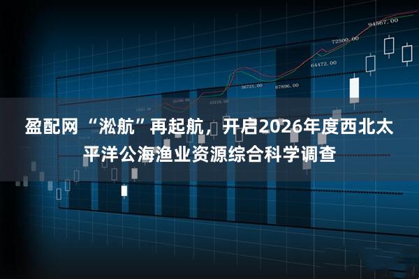 盈配网 “淞航”再起航，开启2026年度西北太平洋公海渔业资源综合科学调查