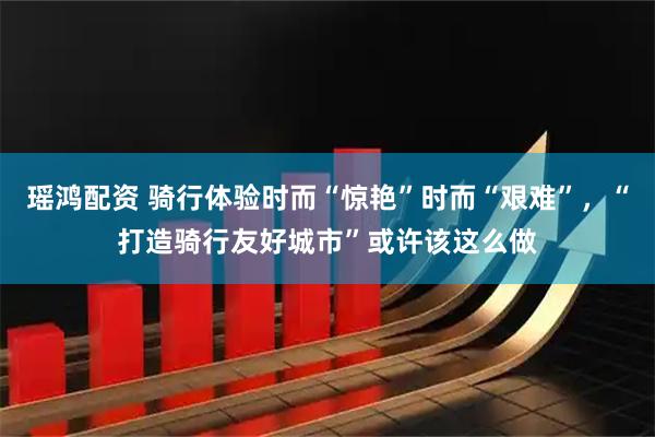 瑶鸿配资 骑行体验时而“惊艳”时而“艰难”，“打造骑行友好城市”或许该这么做