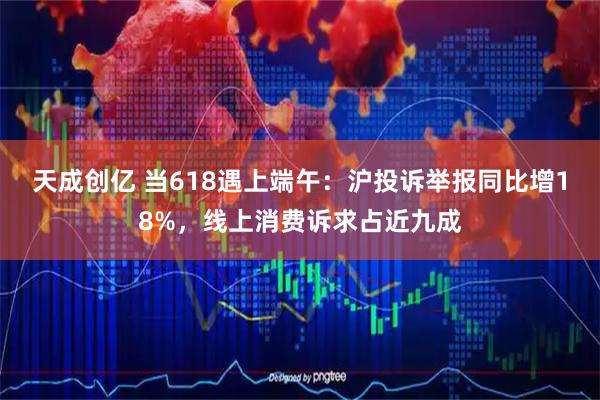 天成创亿 当618遇上端午：沪投诉举报同比增18%，线上消费诉求占近九成