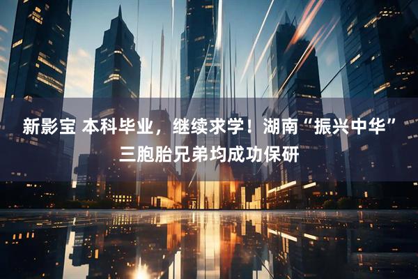 新影宝 本科毕业,继续求学!湖南“振兴中华”三胞胎兄弟均成功保研