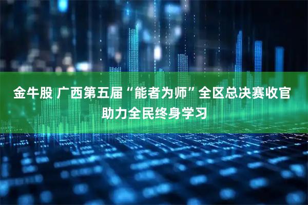 金牛股 广西第五届“能者为师”全区总决赛收官 助力全民终身学习