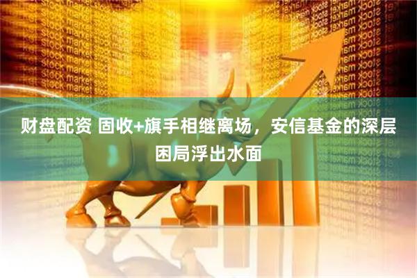 财盘配资 固收+旗手相继离场，安信基金的深层困局浮出水面