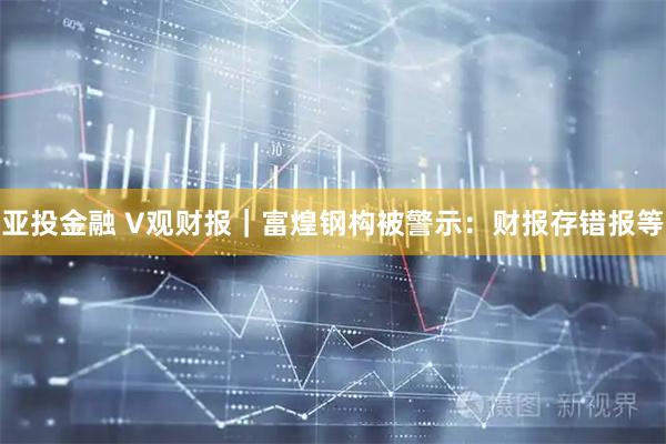 亚投金融 V观财报｜富煌钢构被警示：财报存错报等