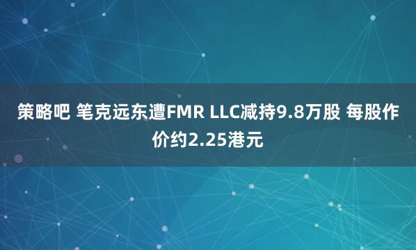 策略吧 笔克远东遭FMR LLC减持9.8万股 每股作价约2.25港元