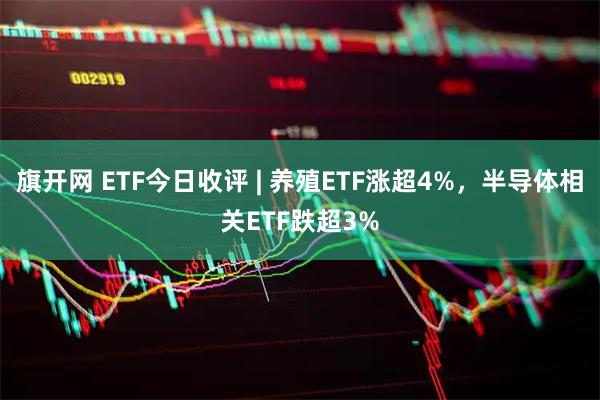 旗开网 ETF今日收评 | 养殖ETF涨超4%，半导体相关ETF跌超3%