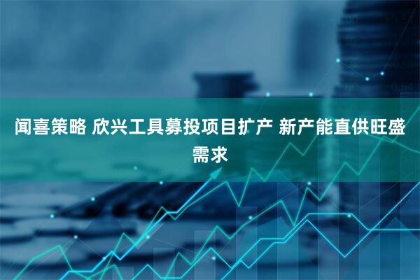闻喜策略 欣兴工具募投项目扩产 新产能直供旺盛需求