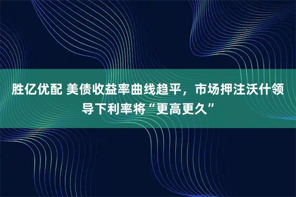 胜亿优配 美债收益率曲线趋平，市场押注沃什领导下利率将“更高更久”