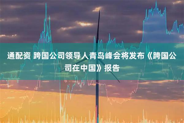 通配资 跨国公司领导人青岛峰会将发布《跨国公司在中国》报告